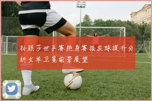 孙颖莎世乒赛热身赛接发球提升分析女单卫冕前景展望